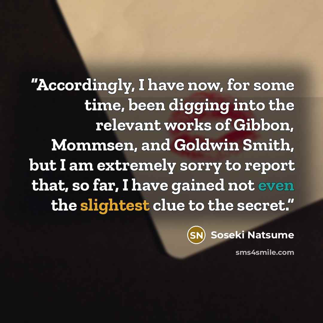 “Accordingly, I have now, for some time, been digging into the relevant works of Gibbon, Mommsen, and Goldwin Smith, but I am extremely sorry to report that, so far, I have gained not even the slightest clue to the secret.” quote by Sōseki Natsume