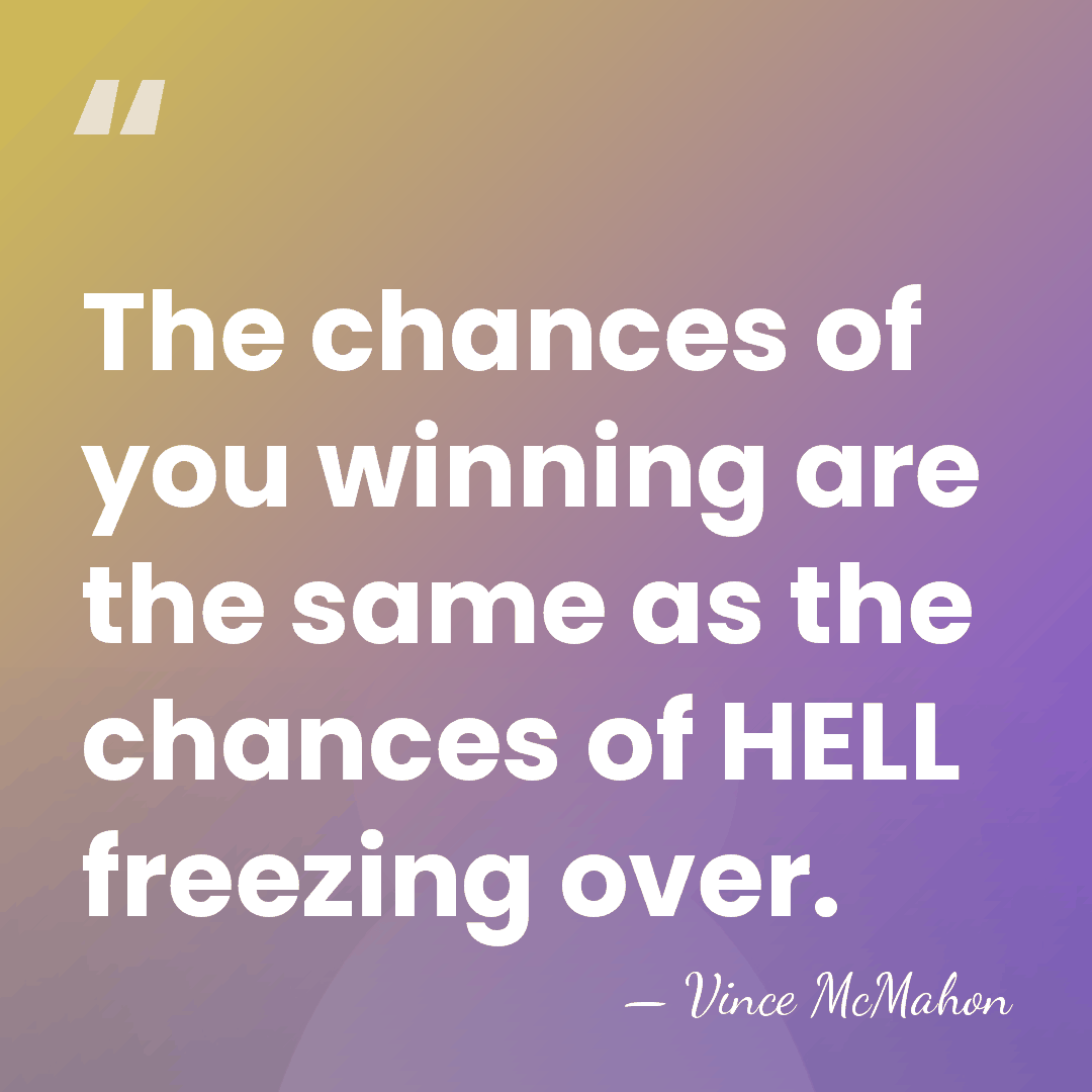 The chances of you winning are the same as the chances of&hellip; - Vince McMahon