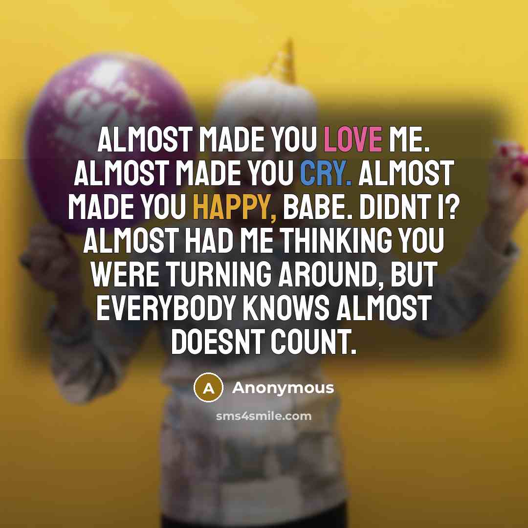“Almost made you love me. Almost made you cry. Almost made you happy, babe. Didnt I? Almost had me thinking you were turning around, but everybody knows almost doesnt count.” quote by Anonymous