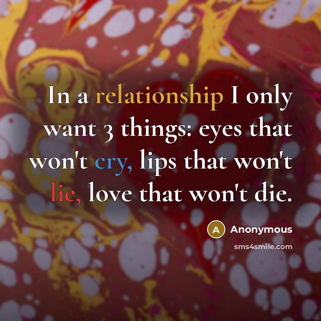 “In a relationship I only want 3 things: eyes that won't cry, lips that won't lie, love that won't die.” quote by Anonymous