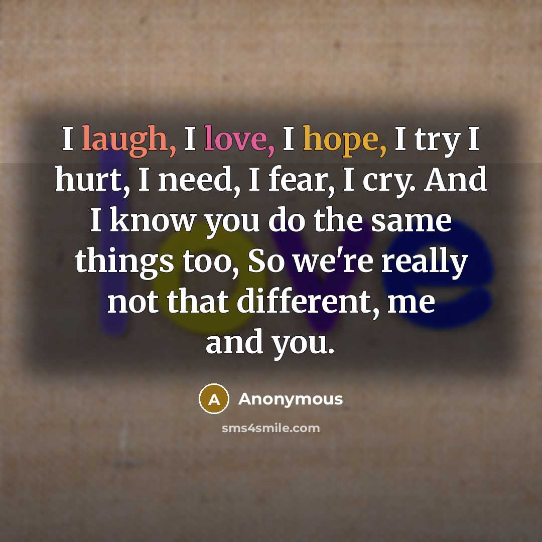 “I laugh, I love, I hope, I try I hurt, I need, I fear, I cry. And I know you do the same things too, So we're really not that different, me and you.” quote by Anonymous