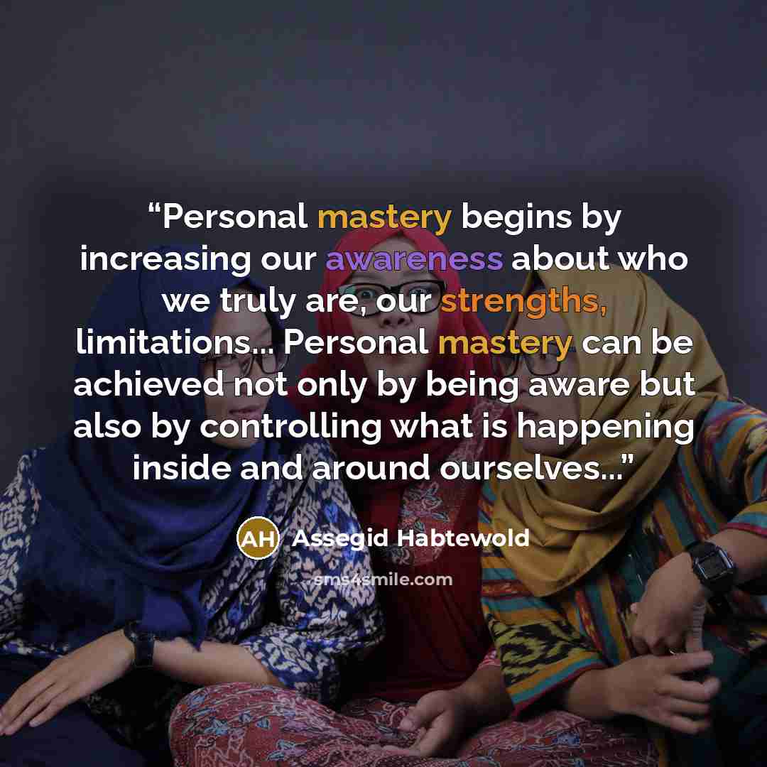 “Personal mastery begins by increasing our awareness about who we truly are, our strengths, limitations... Personal mastery can be achieved not only by being aware but also by controlling what is happening inside and around ourselves...” quote by Assegid Habtewold