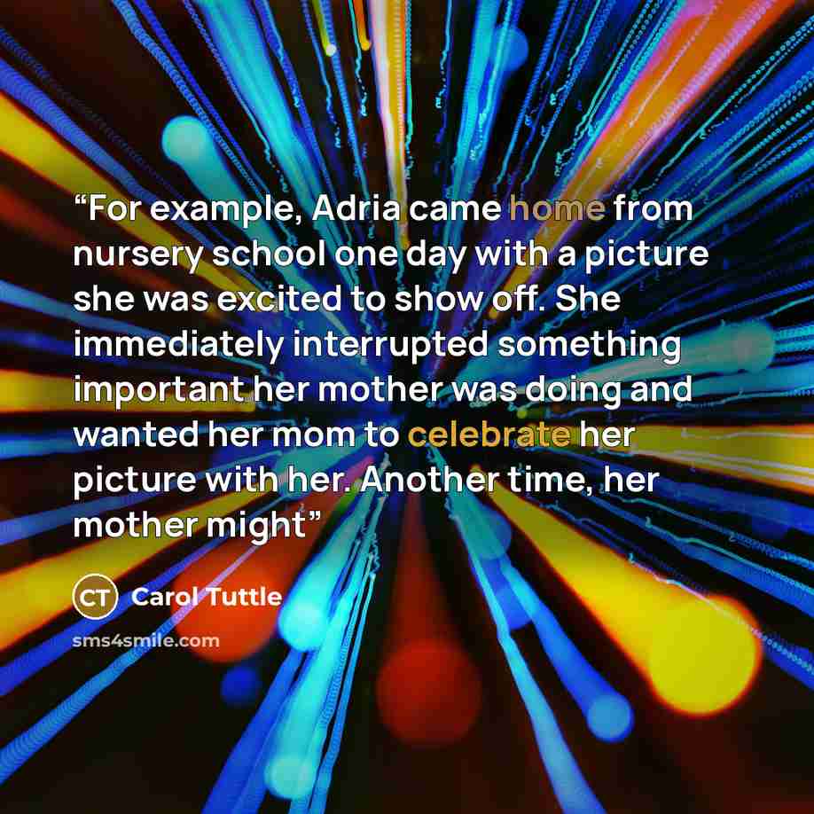 “For example, Adria came home from nursery school one day with a picture she was excited to show off. She immediately interrupted something important her mother was doing and wanted her mom to celebrate her picture with her. Another time, her mother might” quote by Carol Tuttle
