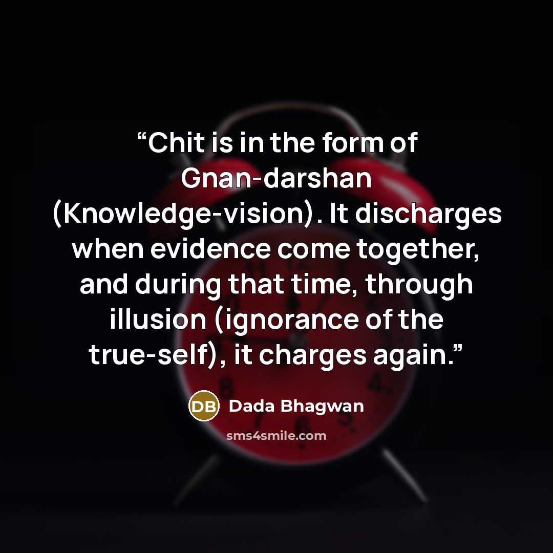 “Chit is in the form of Gnan-darshan (Knowledge-vision). It discharges when evidence come together, and during that time, through illusion (ignorance of the true-self), it charges again.” quote by Dada Bhagwan