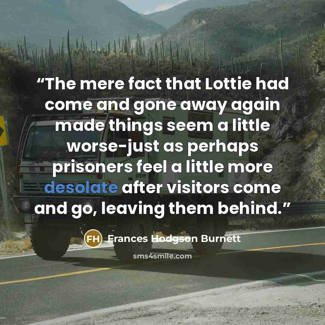 “The mere fact that Lottie had come and gone away again made things seem a little worse-just as perhaps prisoners feel a little more desolate after visitors come and go, leaving them behind.” quote by Frances Hodgson Burnett