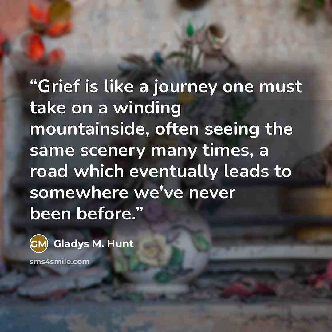 “Grief is like a journey one must take on a winding mountainside, often seeing the same scenery many times, a road which eventually leads to somewhere we've never been before.” quote by Gladys M. Hunt