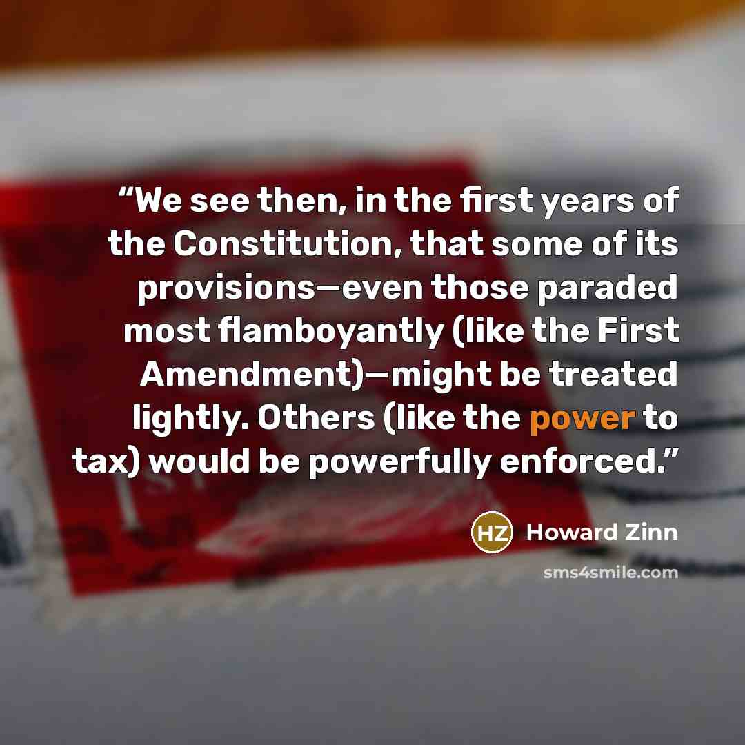 “We see then, in the first years of the Constitution, that some of its provisions—even those paraded most flamboyantly (like the First Amendment)—might be treated lightly. Others (like the power to tax) would be powerfully enforced.” quote by Howard Zinn