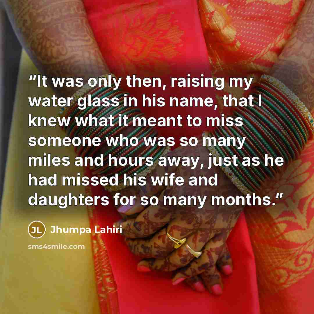 “It was only then, raising my water glass in his name, that I knew what it meant to miss someone who was so many miles and hours away, just as he had missed his wife and daughters for so many months.” quote by Jhumpa Lahiri