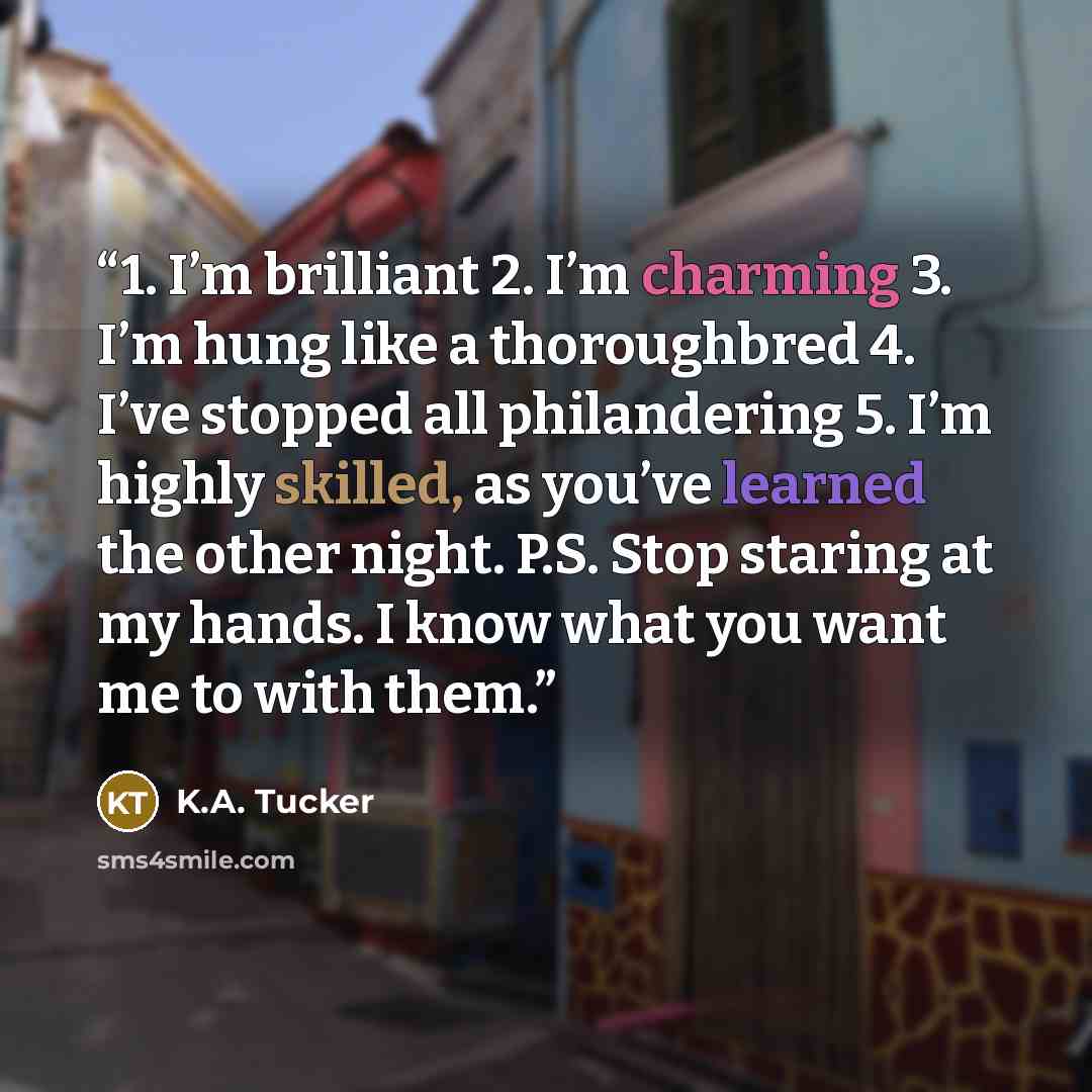“1. I’m brilliant 2. I’m charming 3. I’m hung like a thoroughbred 4. I’ve stopped all philandering 5. I’m highly skilled, as you’ve learned the other night. P.S. Stop staring at my hands. I know what you want me to with them.” quote by K.A. Tucker