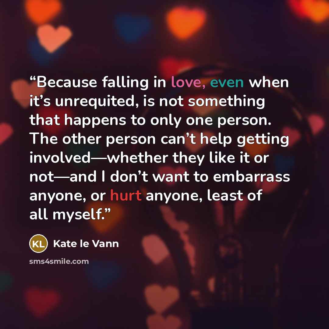 “Because falling in love, even when it’s unrequited, is not something that happens to only one person. The other person can’t help getting involved—whether they like it or not—and I don’t want to embarrass anyone, or hurt anyone, least of all myself.” quote by Kate le Vann