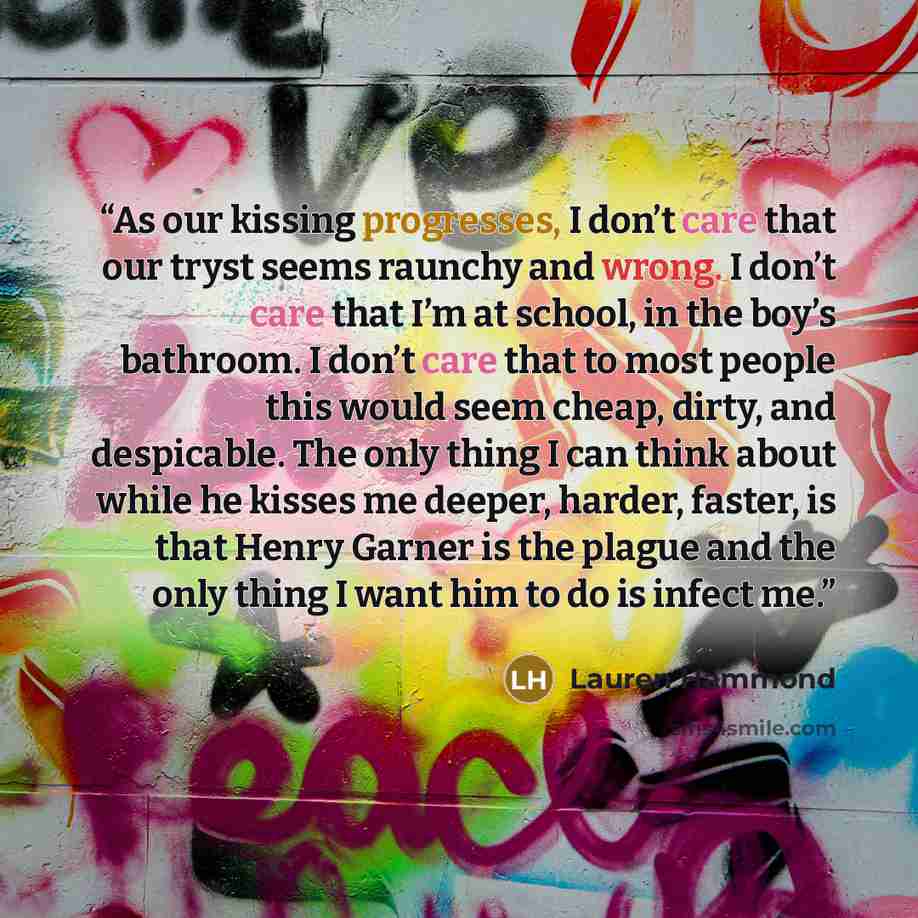 “As our kissing progresses, I don’t care that our tryst seems raunchy and wrong. I don’t care that I’m at school, in the boy’s bathroom. I don’t care that to most people this would seem cheap, dirty, and despicable. The only thing I can think about while he kisses me deeper, harder, faster, is that…” quote by Lauren Hammond