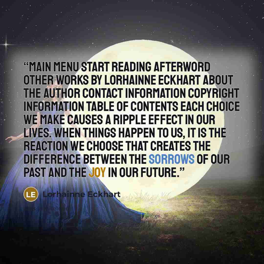 “Main Menu Start Reading Afterword Other Works by Lorhainne Eckhart About the Author Contact Information Copyright Information Table of Contents Each choice we make causes a ripple effect in our lives. When things happen to us, it is the reaction we choose that creates the difference between the…” quote by Lorhainne Eckhart