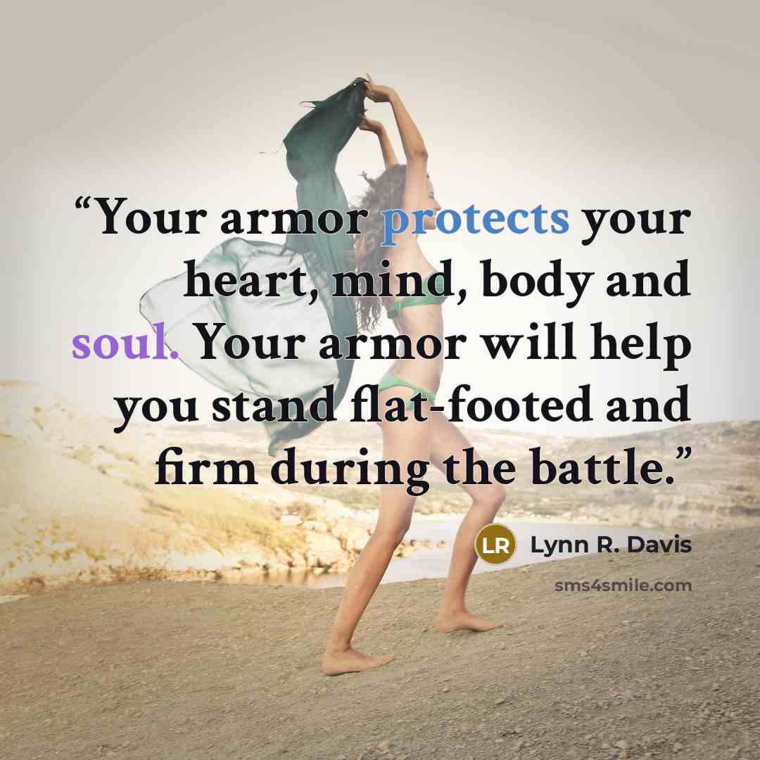 “Your armor protects your heart, mind, body and soul. Your armor will help you stand flat-footed and firm during the battle.” quote by Lynn R. Davis