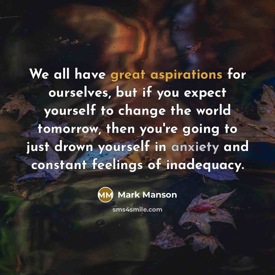 “We all have great aspirations for ourselves, but if you expect yourself to change the world tomorrow, then you're going to just drown yourself in anxiety and constant feelings of inadequacy.” quote by Mark Manson
