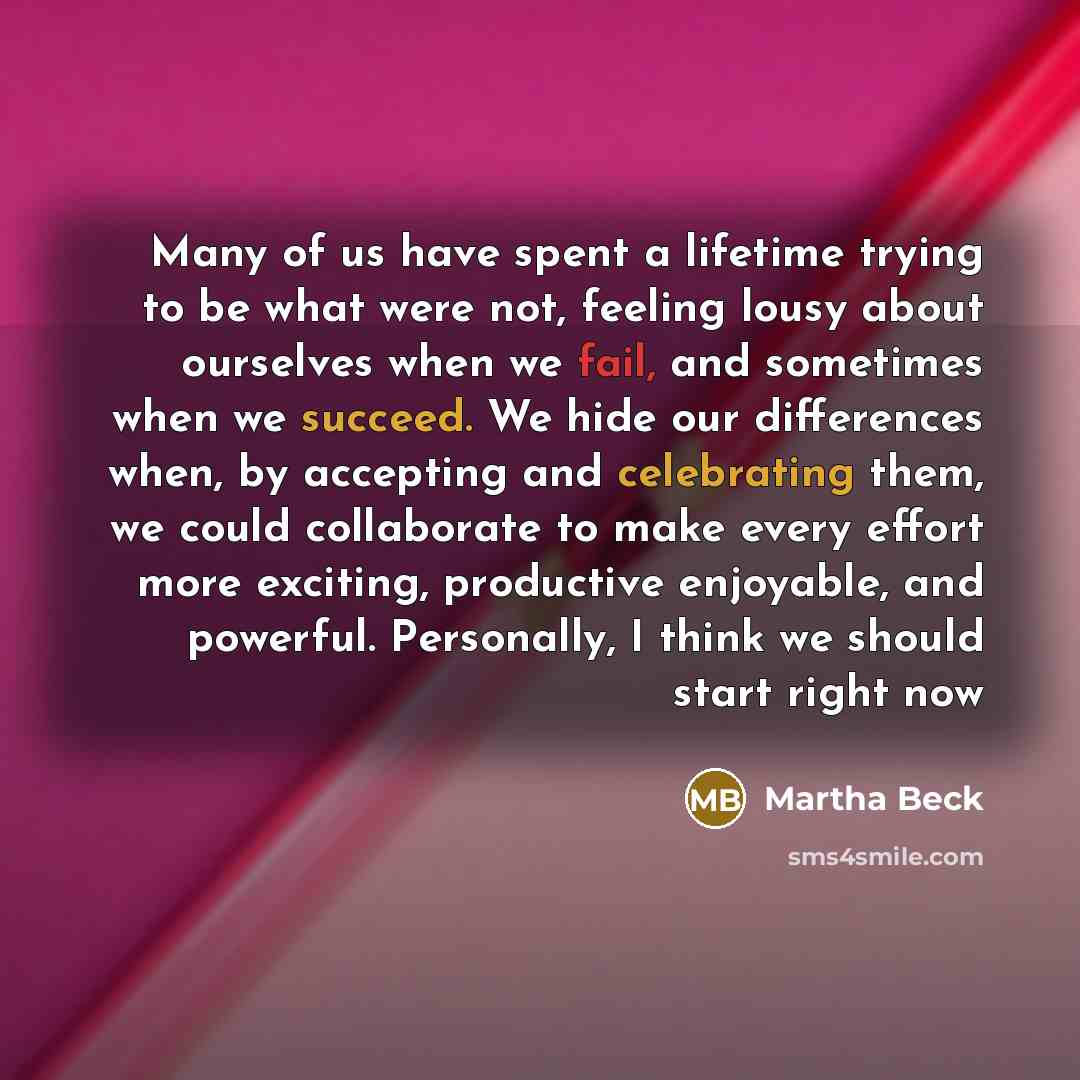 “Many of us have spent a lifetime trying to be what were not, feeling lousy about ourselves when we fail, and sometimes when we succeed. We hide our differences when, by accepting and celebrating them, we could collaborate to make every effort more exciting, productive enjoyable, and powerful…” quote by Martha Beck
