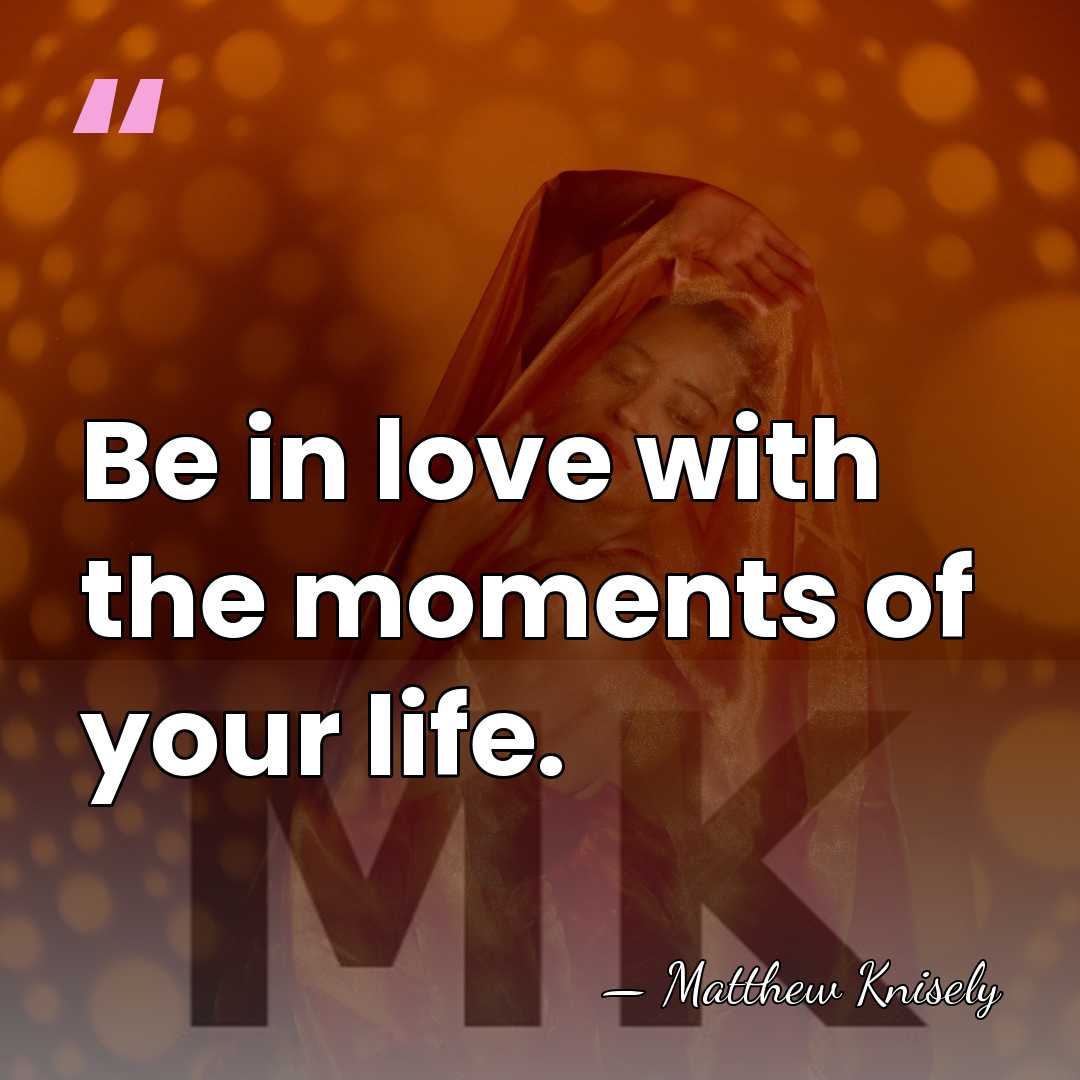 Be in love with the moments of your life. - Matthew Knisely