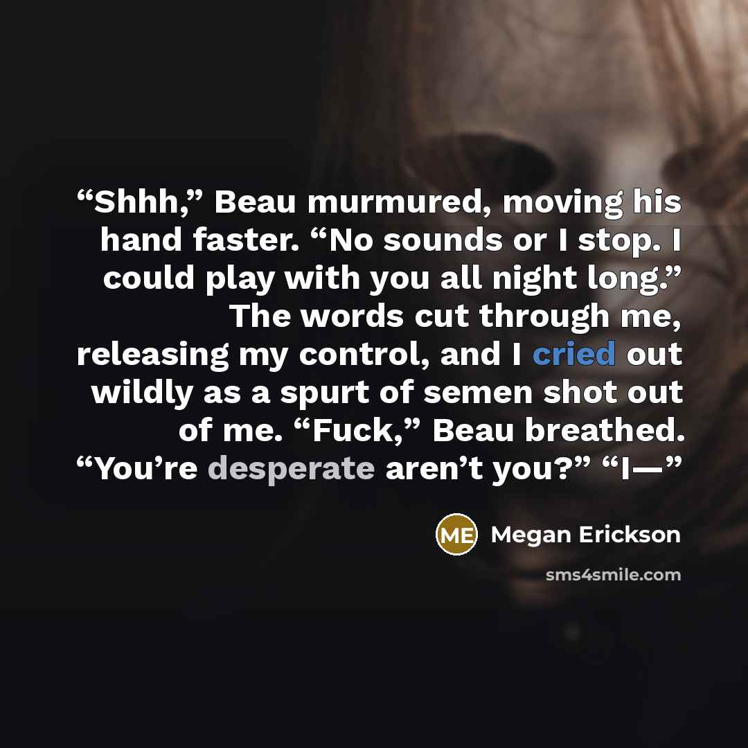 “Shhh,” Beau murmured, moving his hand faster. “No sounds or I stop. I could play with you all night long.” The words cut through me, releasing my control, and I cried out wildly as a spurt of semen shot out of me. “Fuck,” Beau breathed. “You’re desperate aren’t you?” “I—” quote by Megan Erickson