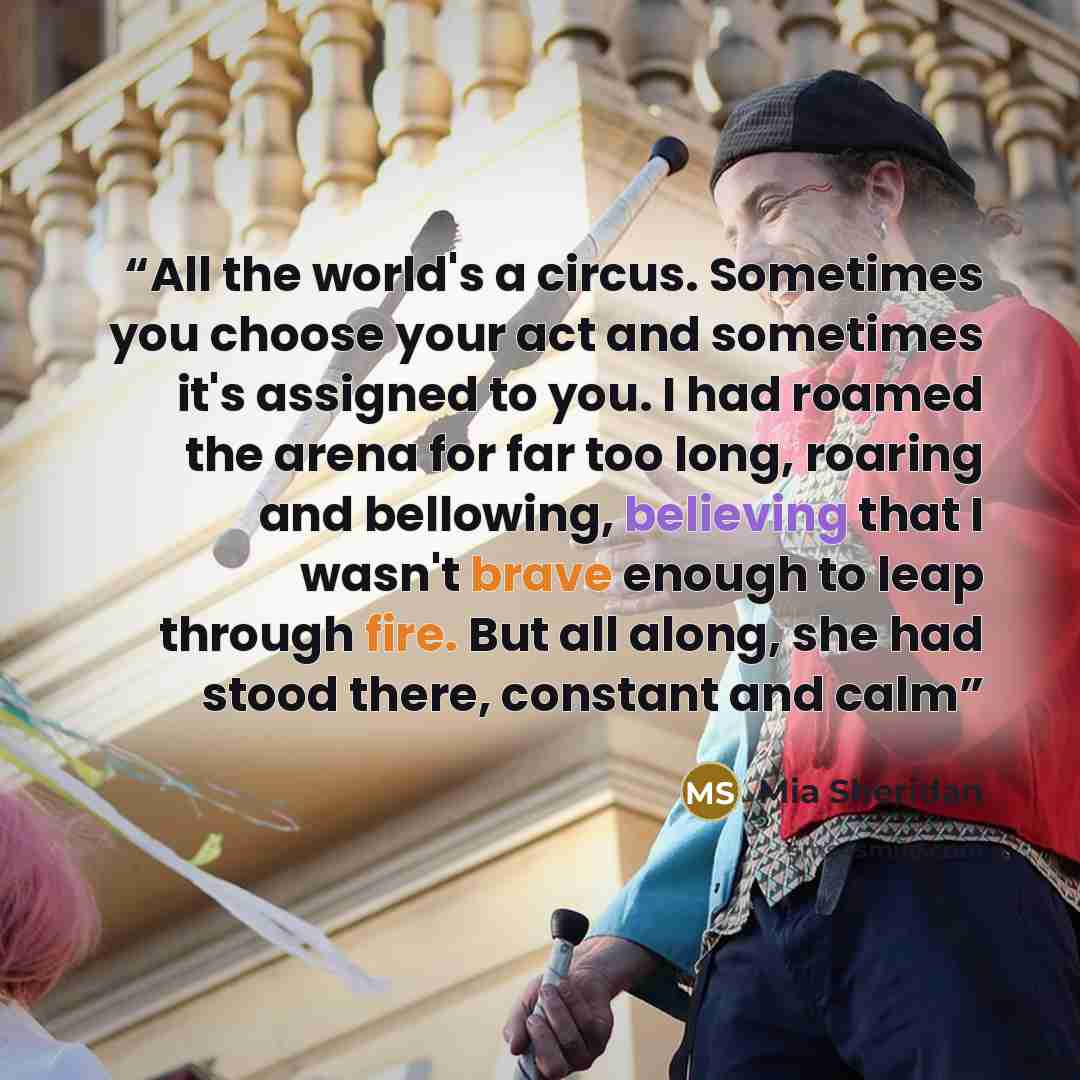 “All the world's a circus. Sometimes you choose your act and sometimes it's assigned to you. I had roamed the arena for far too long, roaring and bellowing, believing that I wasn't brave enough to leap through fire. But all along, she had stood there, constant and calm” quote by Mia Sheridan