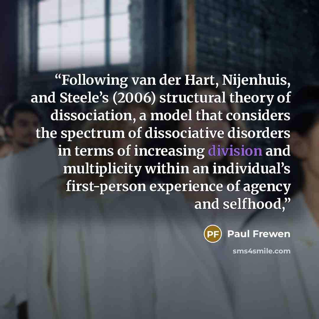 “Following van der Hart, Nijenhuis, and Steele’s (2006) structural theory of dissociation, a model that considers the spectrum of dissociative disorders in terms of increasing division and multiplicity within an individual’s first-person experience of agency and selfhood,” quote by Paul Frewen