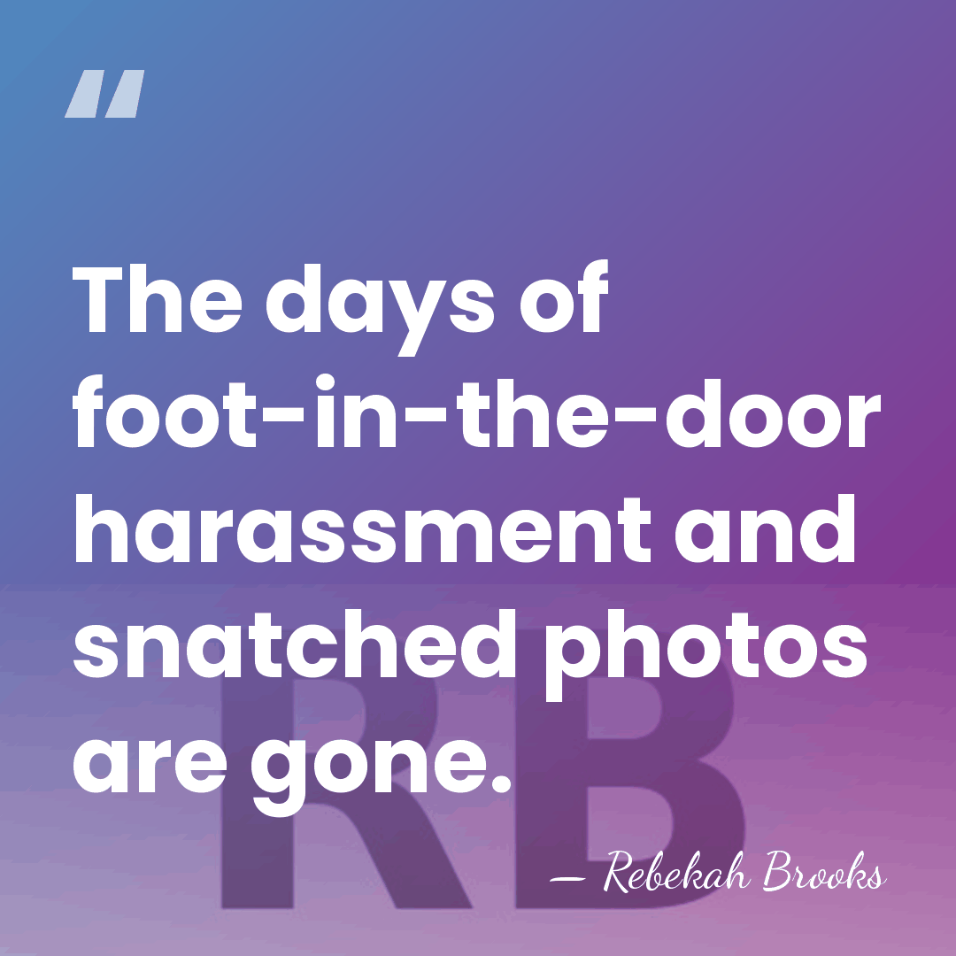 The days of foot-in-the-door harassment and snatched photos are gone. - Rebekah Brooks