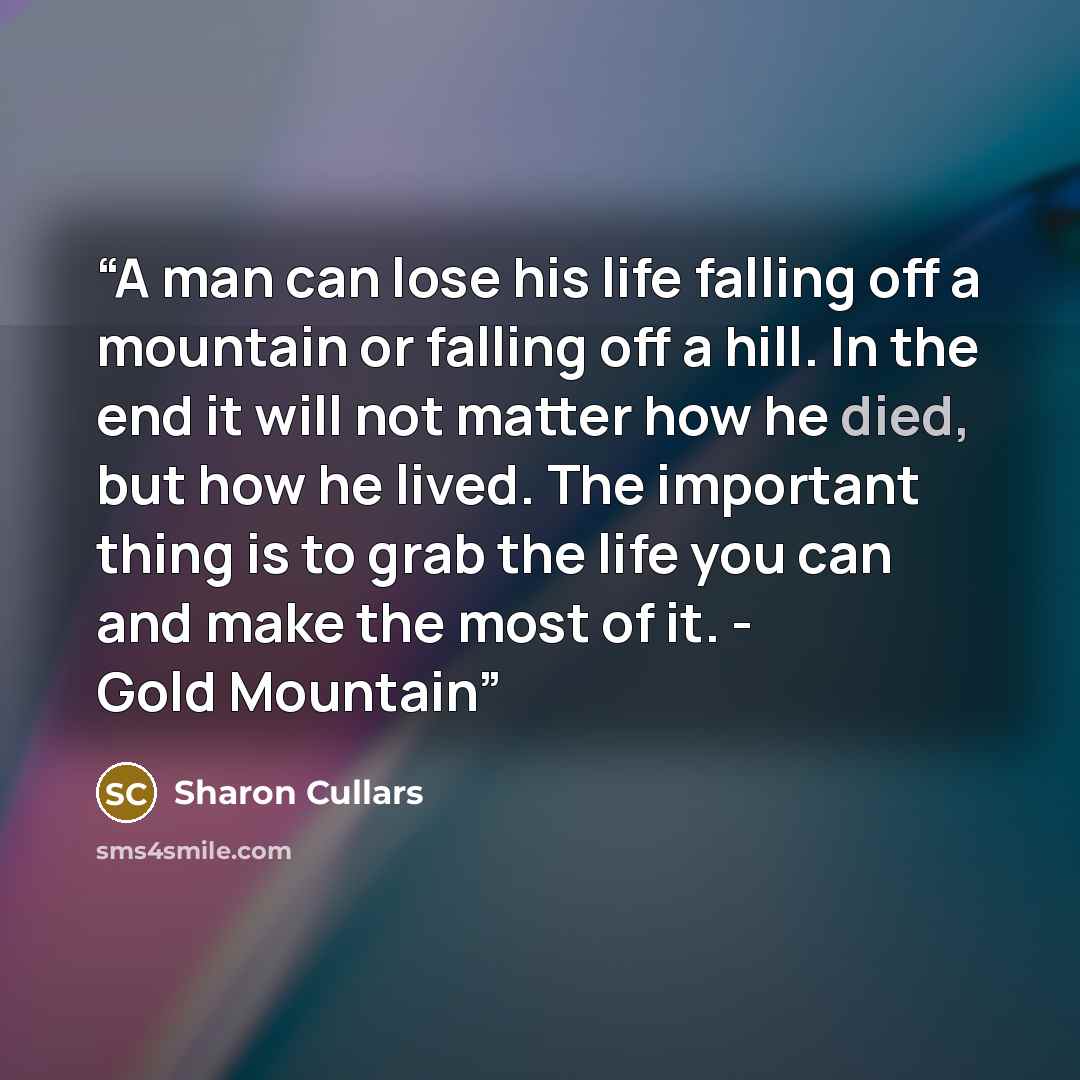 “A man can lose his life falling off a mountain or falling off a hill. In the end it will not matter how he died, but how he lived. The important thing is to grab the life you can and make the most of it. - Gold Mountain” quote by Sharon Cullars