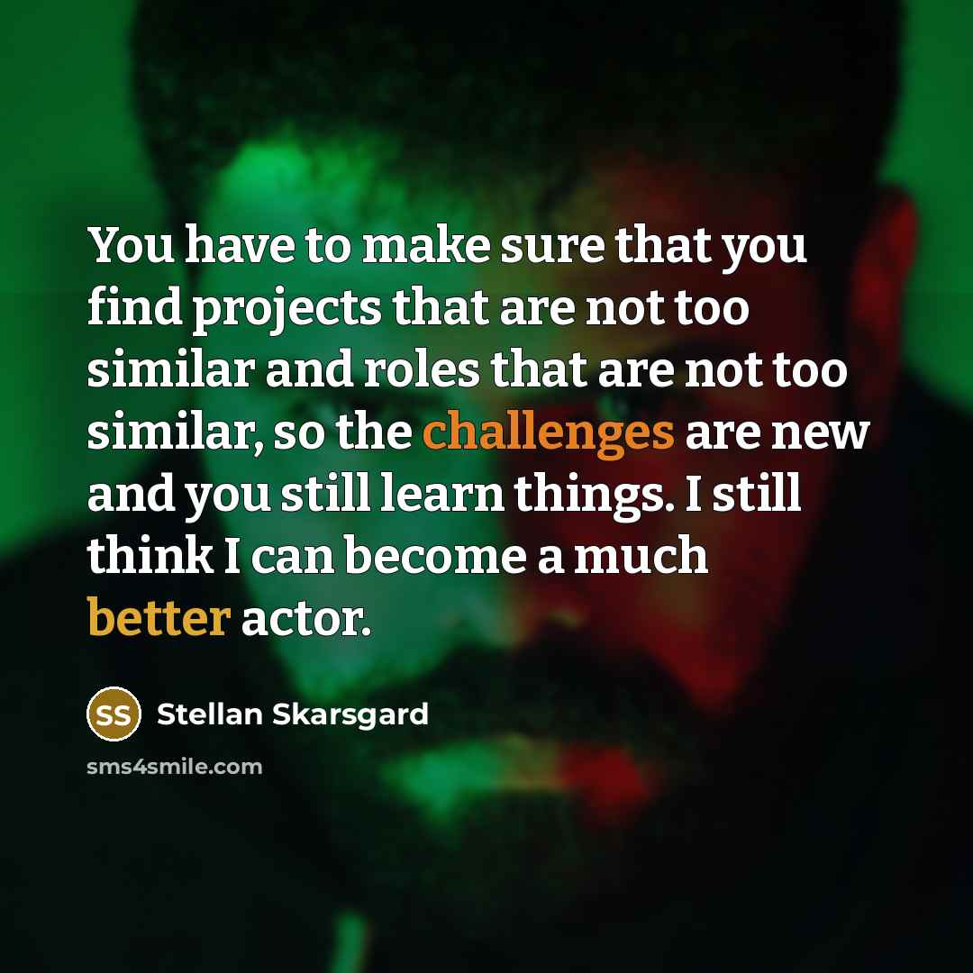 “You have to make sure that you find projects that are not too similar and roles that are not too similar, so the challenges are new and you still learn things. I still think I can become a much better actor.” quote by Stellan Skarsgard