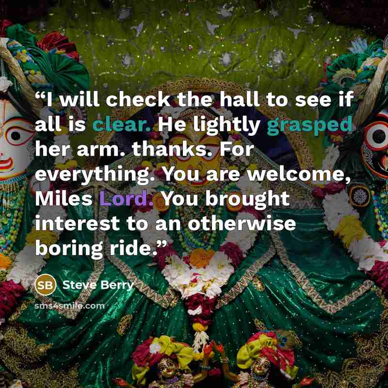 “I will check the hall to see if all is clear. He lightly grasped her arm. thanks. For everything. You are welcome, Miles Lord. You brought interest to an otherwise boring ride.” quote by Steve Berry
