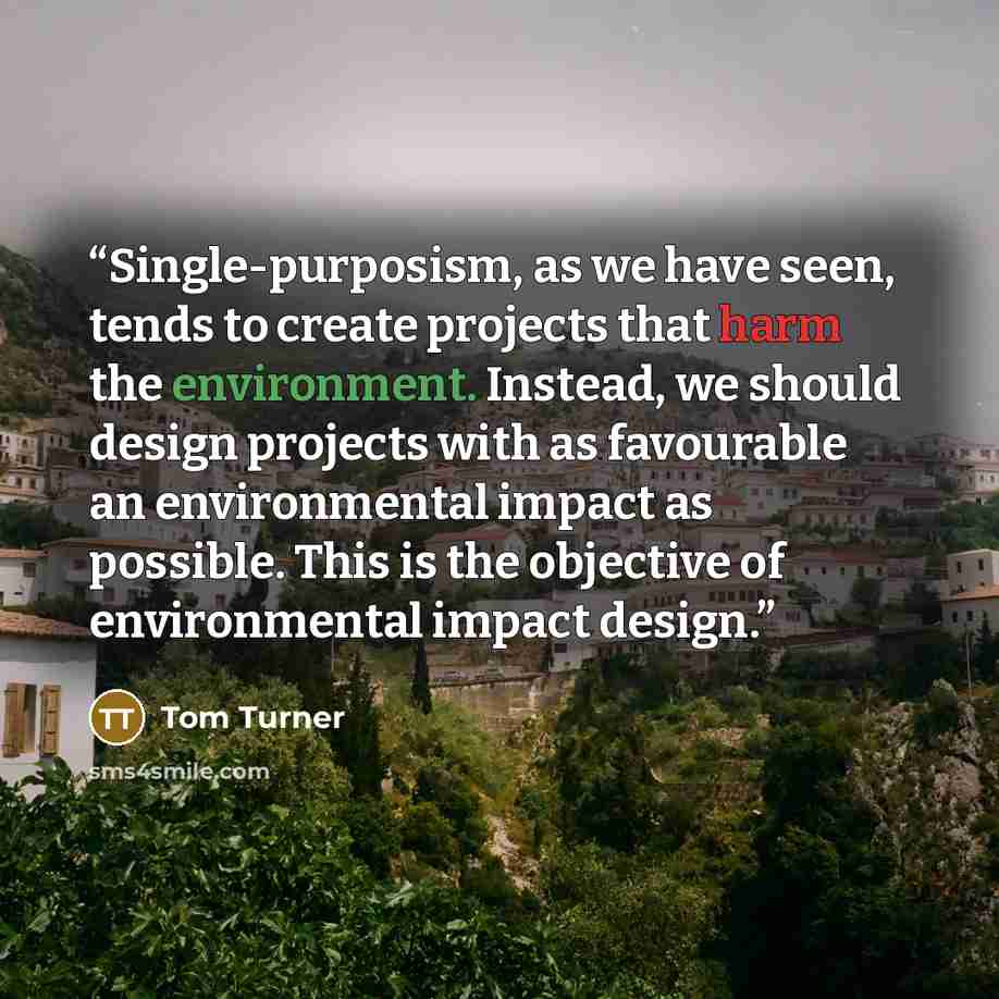 “Single-purposism, as we have seen, tends to create projects that harm the environment. Instead, we should design projects with as favourable an environmental impact as possible. This is the objective of environmental impact design.” quote by Tom Turner