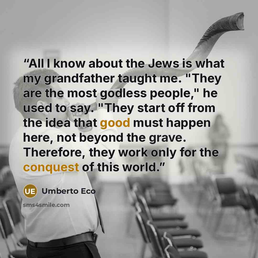 “All I know about the Jews is what my grandfather taught me. "They are the most godless people," he used to say. "They start off from the idea that good must happen here, not beyond the grave. Therefore, they work only for the conquest of this world.” quote by Umberto Eco