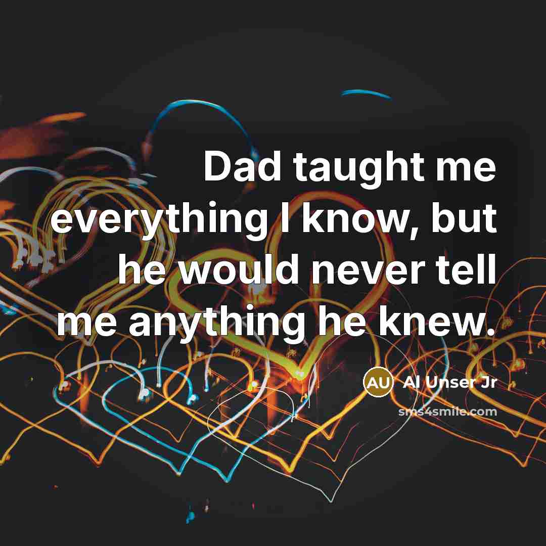 “Dad taught me everything I know, but he would never tell me anything he knew.” quote by Al Unser Jr
