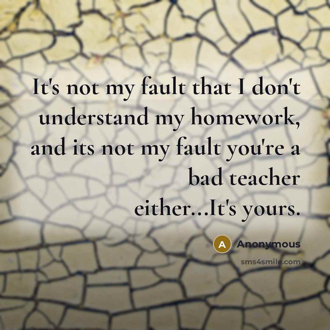“It's not my fault that I don't understand my homework, and its not my fault you're a bad teacher either...It's yours.” quote by Anonymous