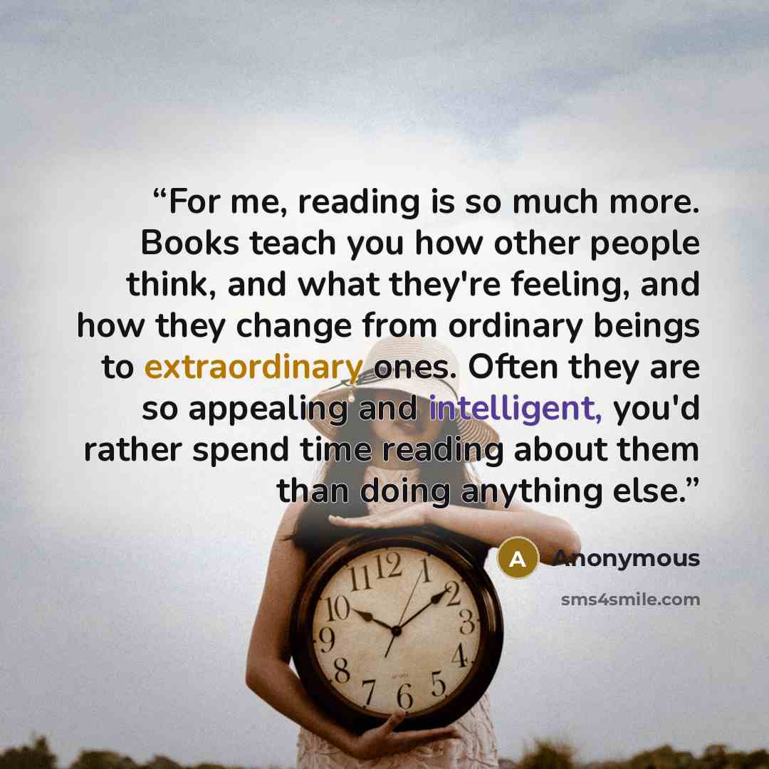 “For me, reading is so much more. Books teach you how other people think, and what they're feeling, and how they change from ordinary beings to extraordinary ones. Often they are so appealing and intelligent, you'd rather spend time reading about them than doing anything else.” quote by Anonymous