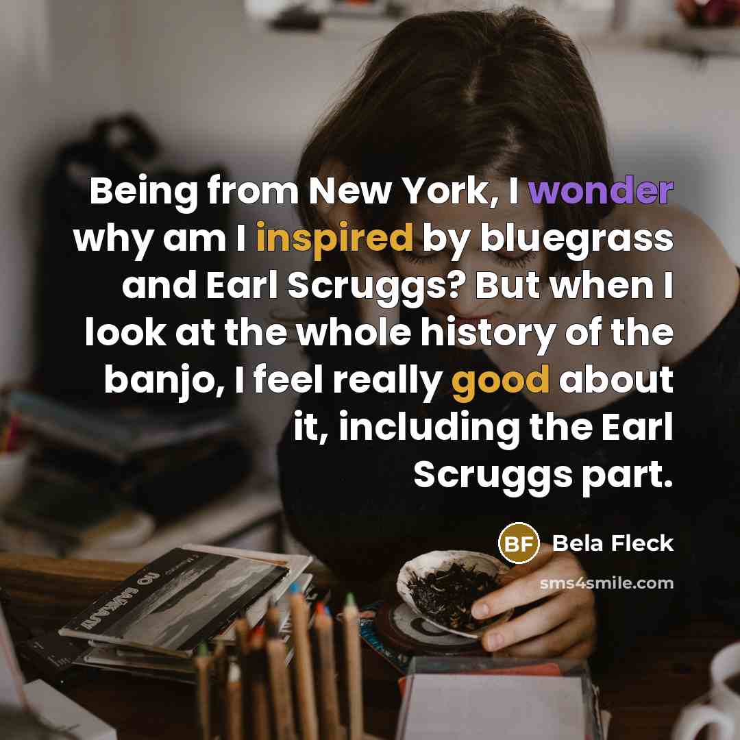 “Being from New York, I wonder why am I inspired by bluegrass and Earl Scruggs? But when I look at the whole history of the banjo, I feel really good about it, including the Earl Scruggs part.” quote by Bela Fleck