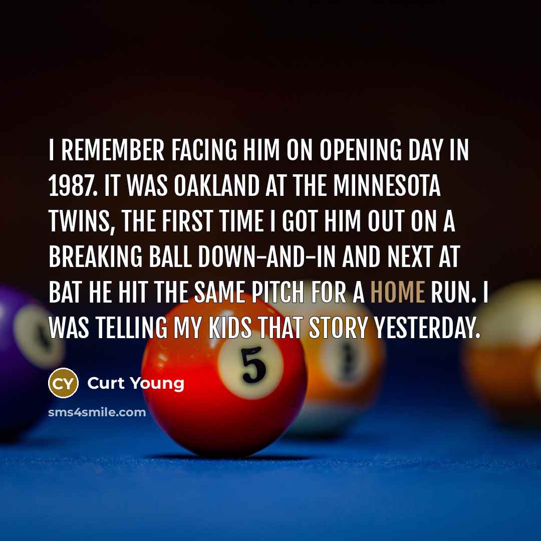 “I remember facing him on opening day in 1987. It was Oakland at the Minnesota Twins, the first time I got him out on a breaking ball down-and-in and next at bat he hit the same pitch for a home run. I was telling my kids that story yesterday.” quote by Curt Young