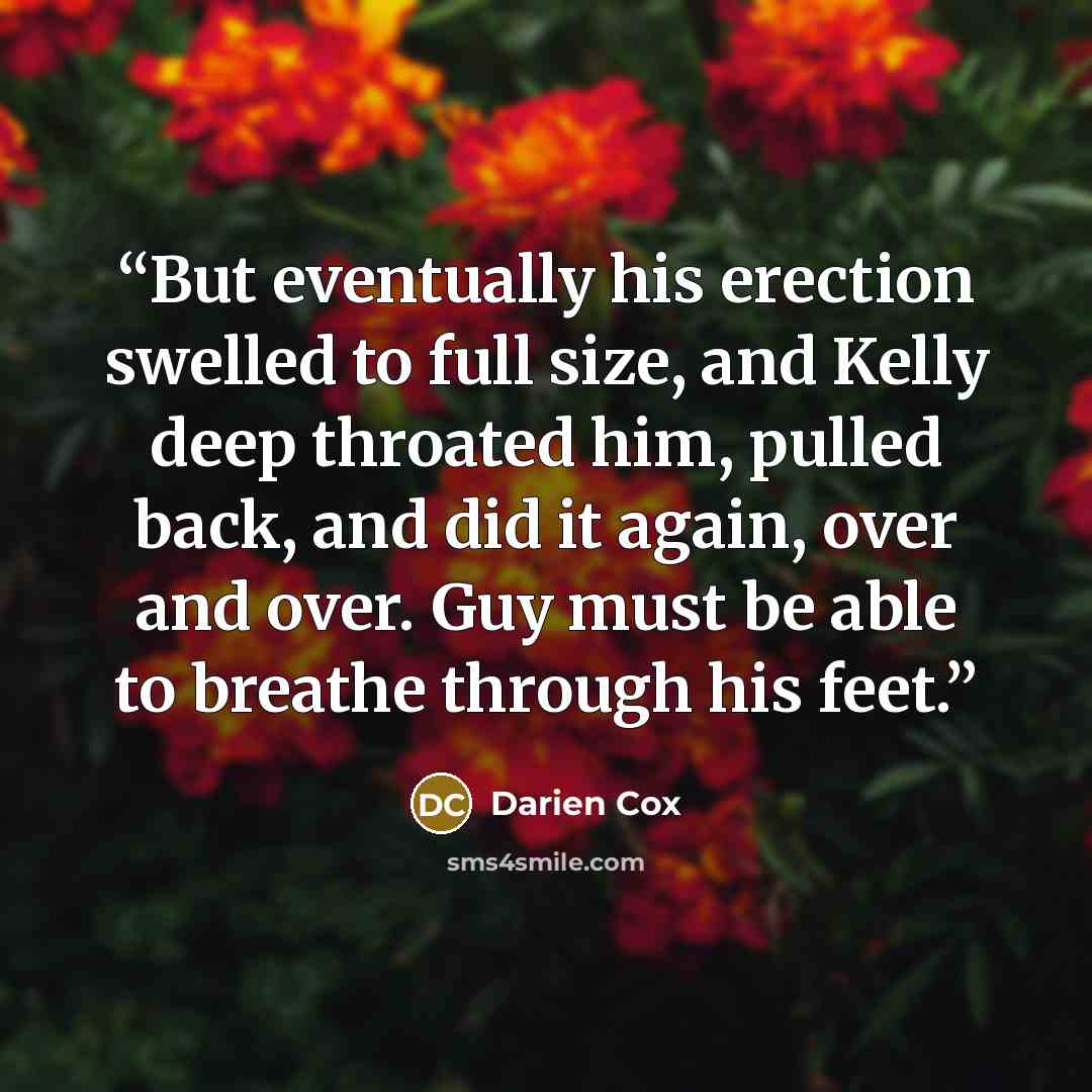 “But eventually his erection swelled to full size, and Kelly deep throated him, pulled back, and did it again, over and over. Guy must be able to breathe through his feet.” quote by Darien Cox