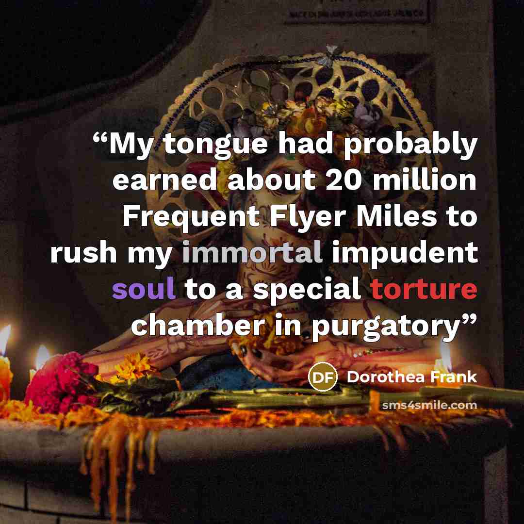 “My tongue had probably earned about 20 million Frequent Flyer Miles to rush my immortal impudent soul to a special torture chamber in purgatory” quote by Dorothea Frank
