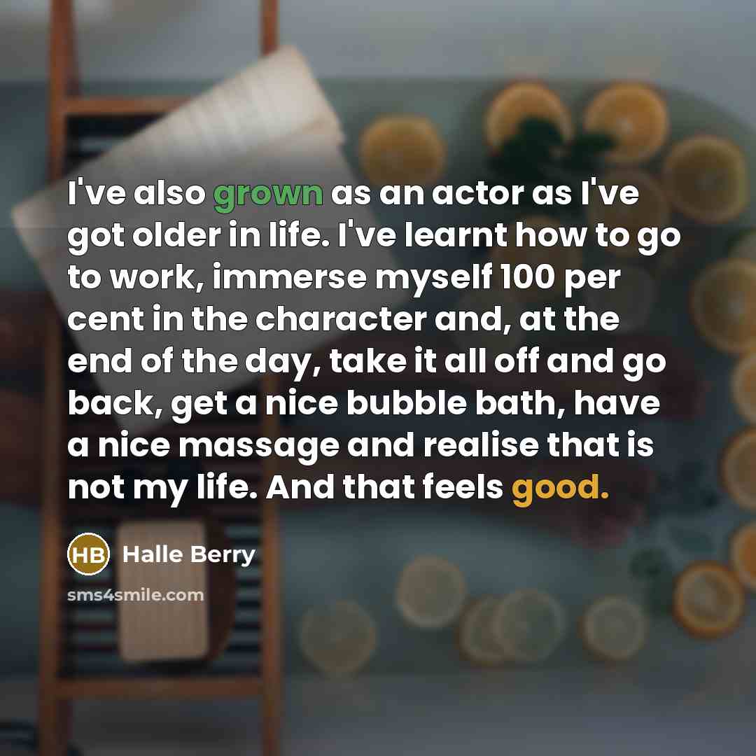 “I've also grown as an actor as I've got older in life. I've learnt how to go to work, immerse myself 100 per cent in the character and, at the end of the day, take it all off and go back, get a nice bubble bath, have a nice massage and realise that is not my life. And that feels good.” quote by Halle Berry