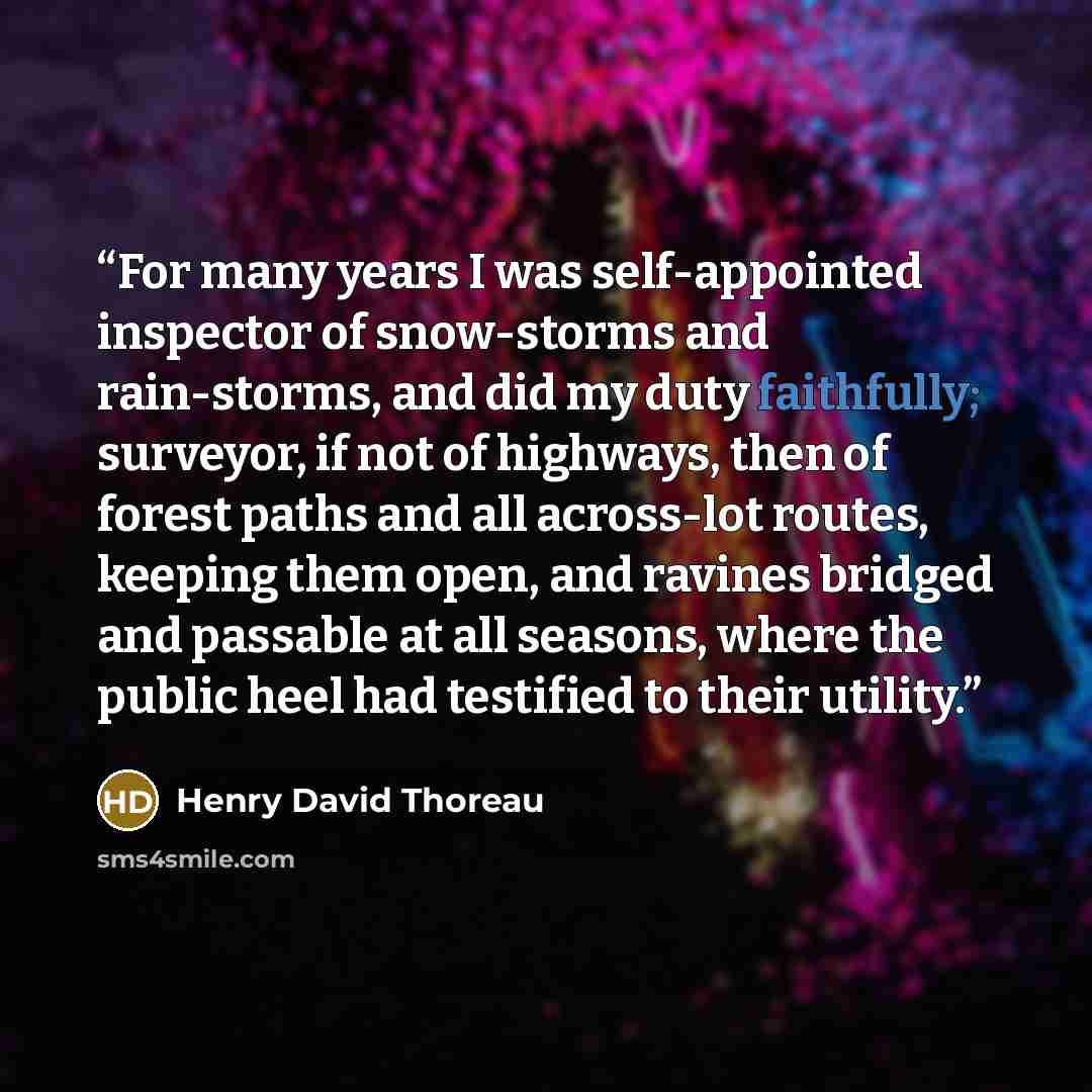 “For many years I was self-appointed inspector of snow-storms and rain-storms, and did my duty faithfully; surveyor, if not of highways, then of forest paths and all across-lot routes, keeping them open, and ravines bridged and passable at all seasons, where the public heel had testified to their…” quote by Henry David Thoreau