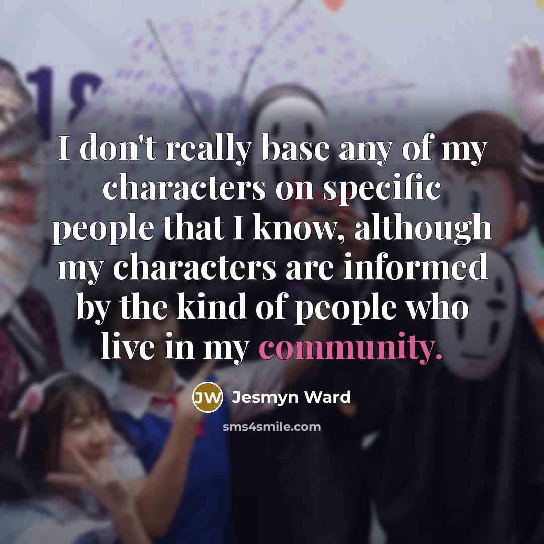 “I don't really base any of my characters on specific people that I know, although my characters are informed by the kind of people who live in my community.” quote by Jesmyn Ward