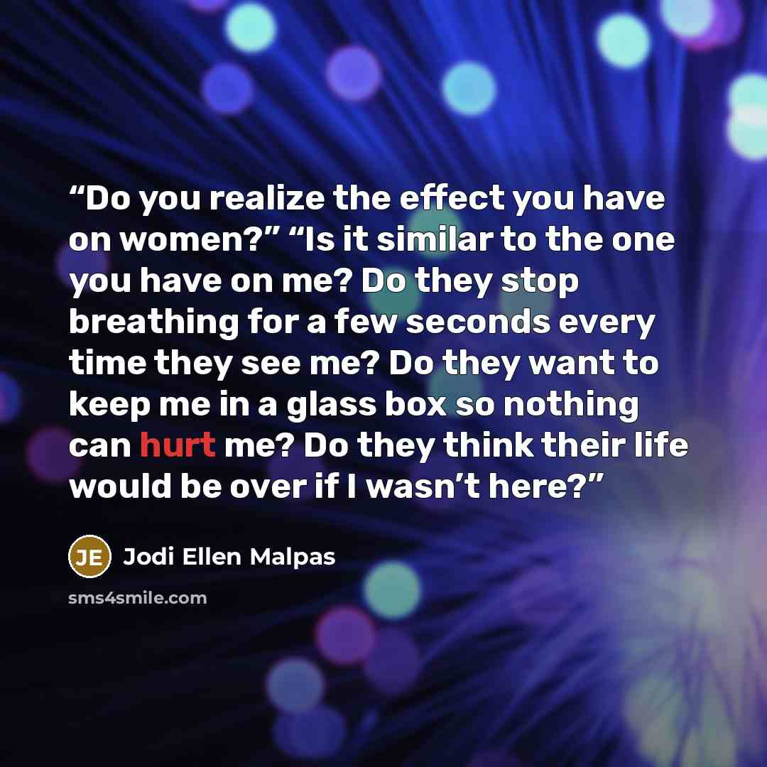 “Do you realize the effect you have on women?” “Is it similar to the one you have on me? Do they stop breathing for a few seconds every time they see me? Do they want to keep me in a glass box so nothing can hurt me? Do they think their life would be over if I wasn’t here?” quote by Jodi Ellen Malpas