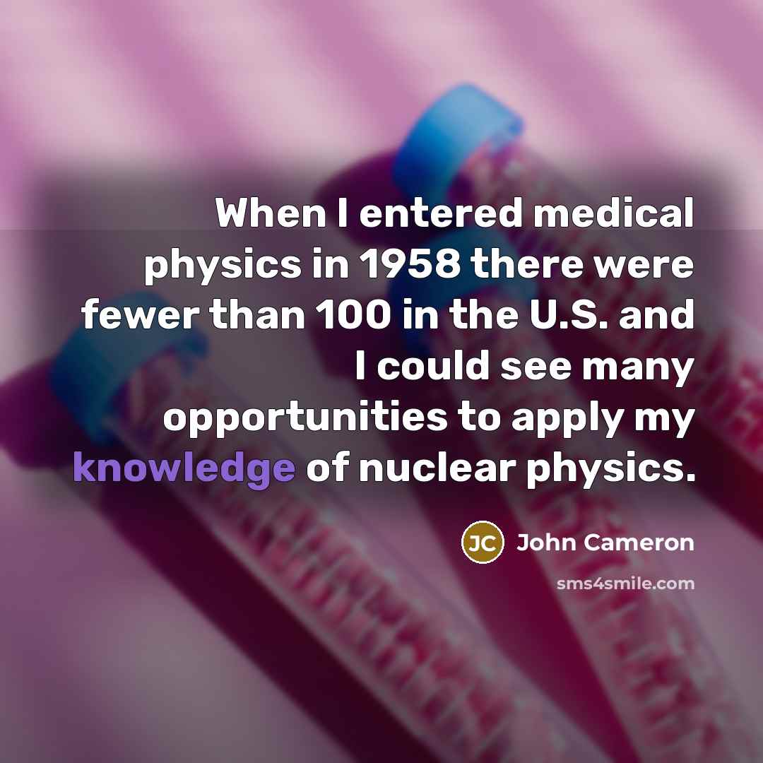 “When I entered medical physics in 1958 there were fewer than 100 in the U.S. and I could see many opportunities to apply my knowledge of nuclear physics.” quote by John Cameron