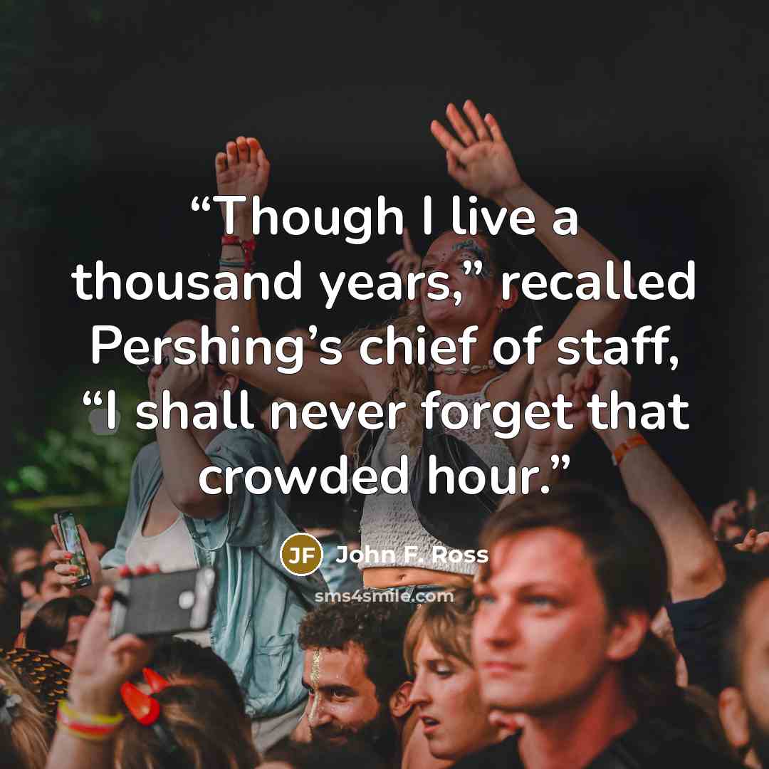 “Though I live a thousand years,” recalled Pershing’s chief of staff, “I shall never forget that crowded hour.” quote by John F. Ross