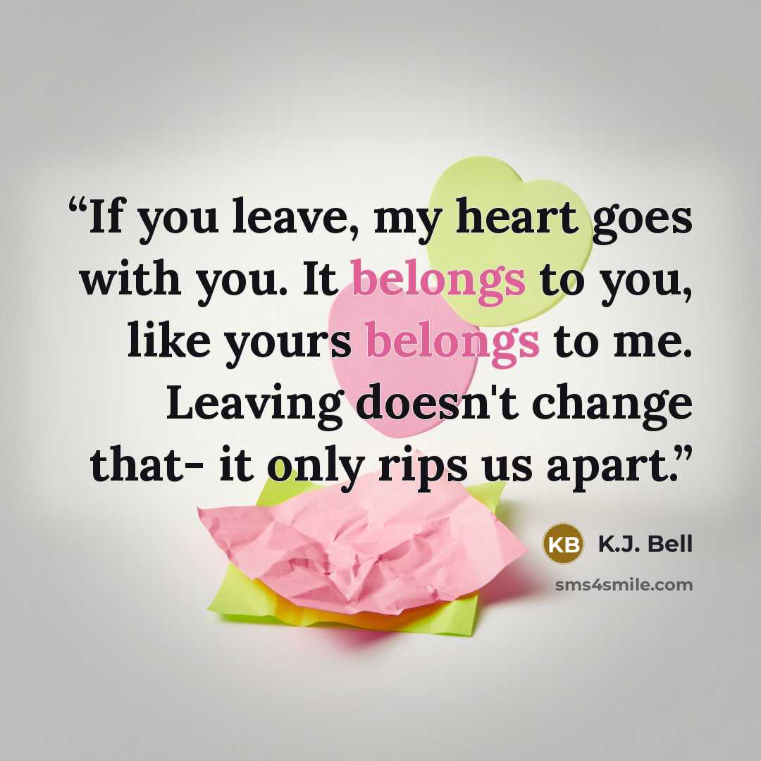 “If you leave, my heart goes with you. It belongs to you, like yours belongs to me. Leaving doesn't change that- it only rips us apart.” quote by K.J. Bell