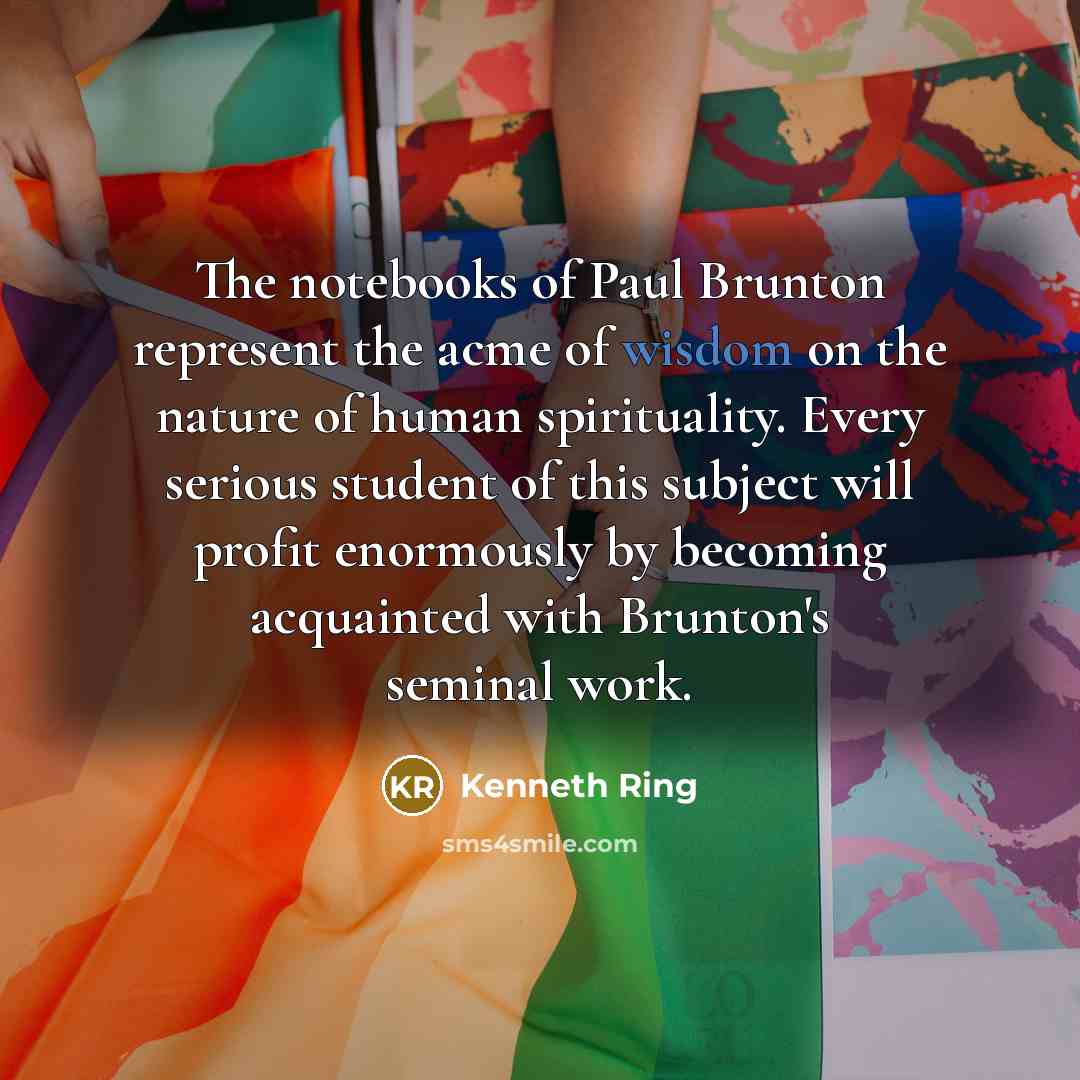 “The notebooks of Paul Brunton represent the acme of wisdom on the nature of human spirituality. Every serious student of this subject will profit enormously by becoming acquainted with Brunton's seminal work.” quote by Kenneth Ring