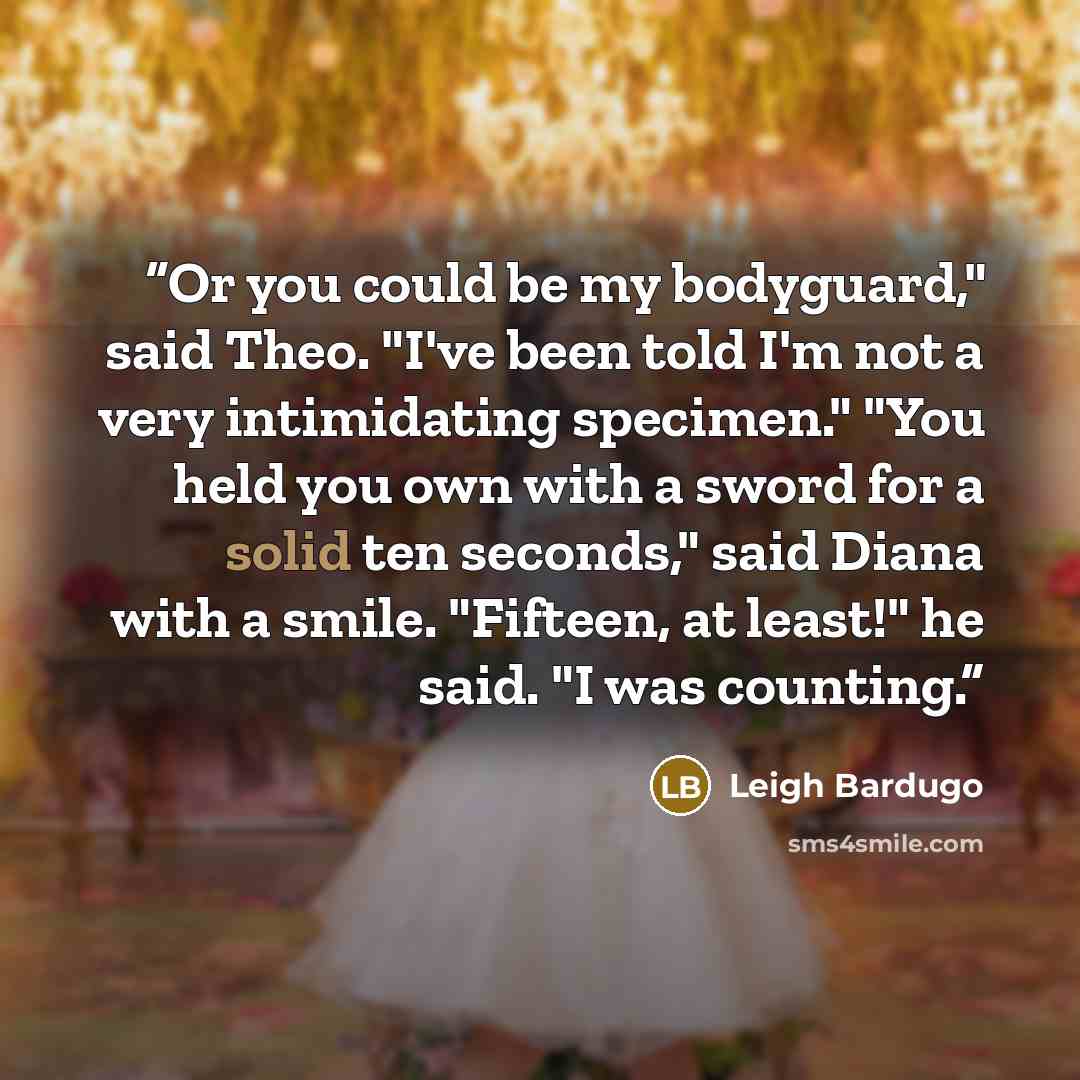 “Or you could be my bodyguard," said Theo. "I've been told I'm not a very intimidating specimen." "You held you own with a sword for a solid ten seconds," said Diana with a smile. "Fifteen, at least!" he said. "I was counting.” quote by Leigh Bardugo