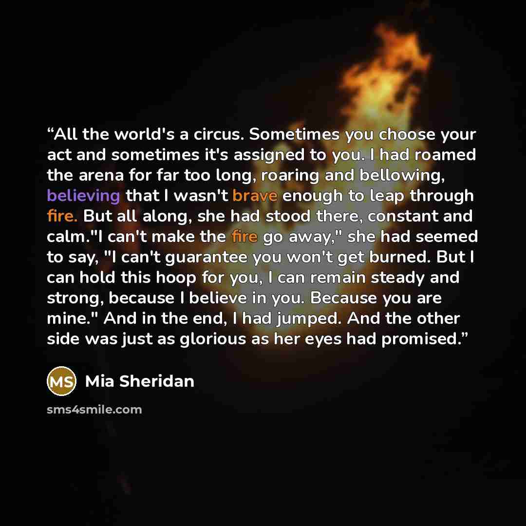 “All the world's a circus. Sometimes you choose your act and sometimes it's assigned to you. I had roamed the arena for far too long, roaring and bellowing, believing that I wasn't brave enough to leap through fire. But all along, she had stood there, constant and calm."I can't make the fire go…” quote by Mia Sheridan