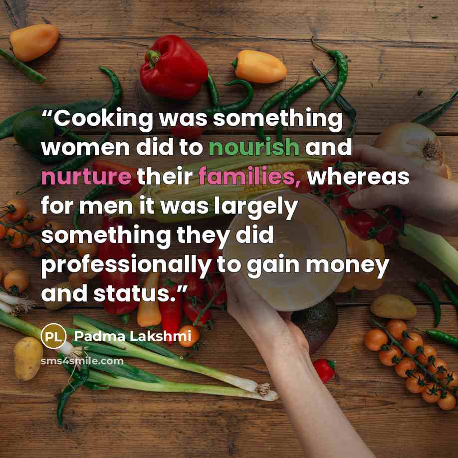 “Cooking was something women did to nourish and nurture their families, whereas for men it was largely something they did professionally to gain money and status.” quote by Padma Lakshmi