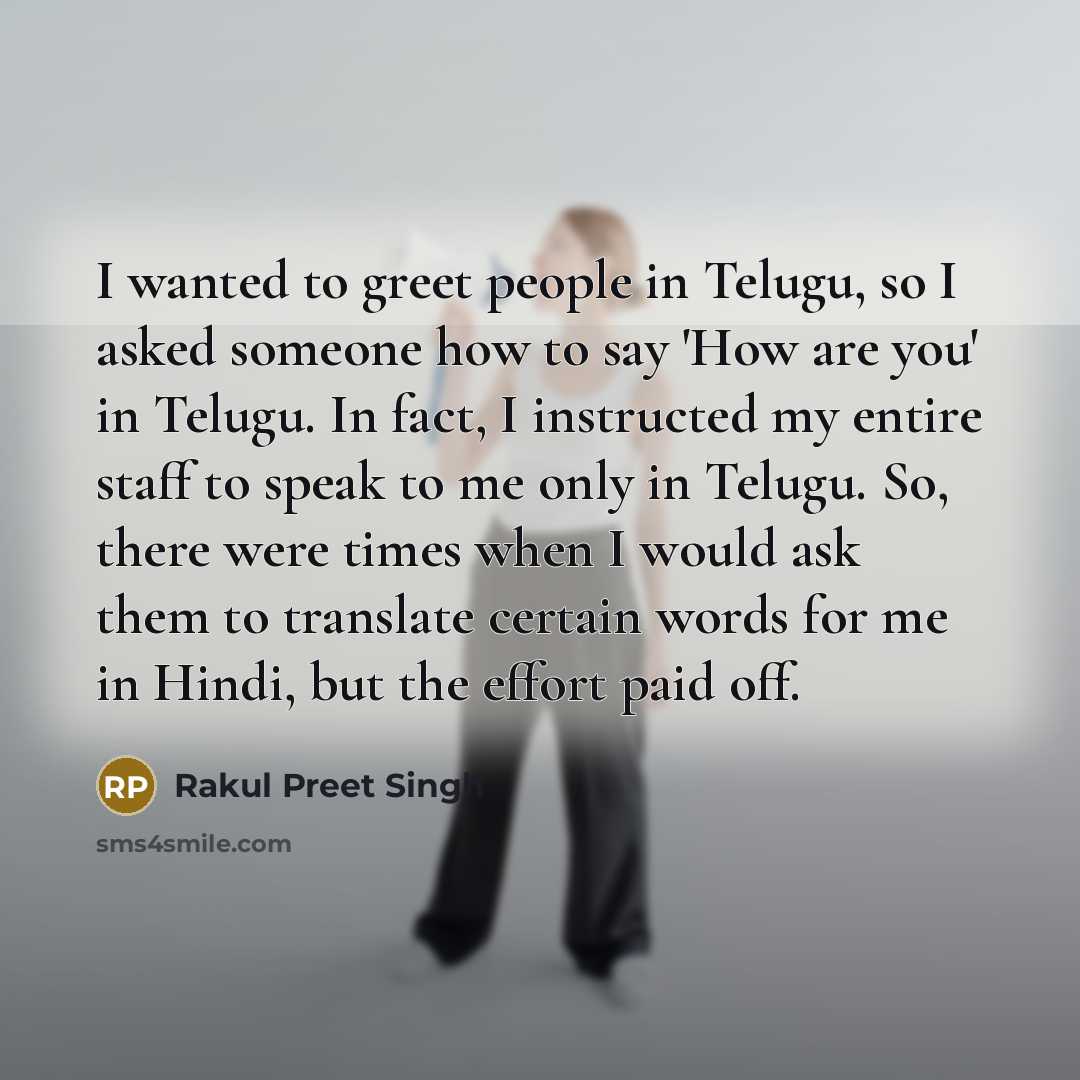 “I wanted to greet people in Telugu, so I asked someone how to say 'How are you' in Telugu. In fact, I instructed my entire staff to speak to me only in Telugu. So, there were times when I would ask them to translate certain words for me in Hindi, but the effort paid off.” quote by Rakul Preet Singh