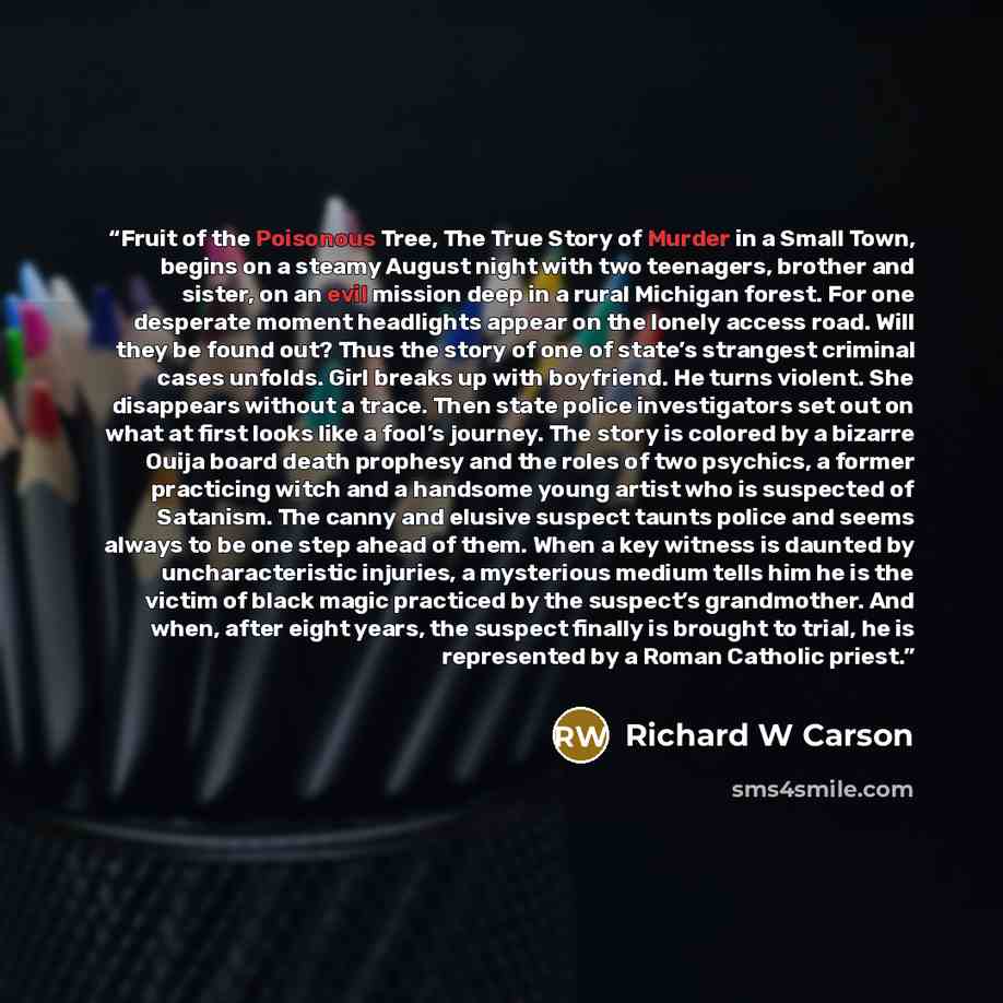 “Fruit of the Poisonous Tree, The True Story of Murder in a Small Town, begins on a steamy August night with two teenagers, brother and sister, on an evil mission deep in a rural Michigan forest. For one desperate moment headlights appear on the lonely access road. Will they be found out? Thus the…” quote by Richard W Carson