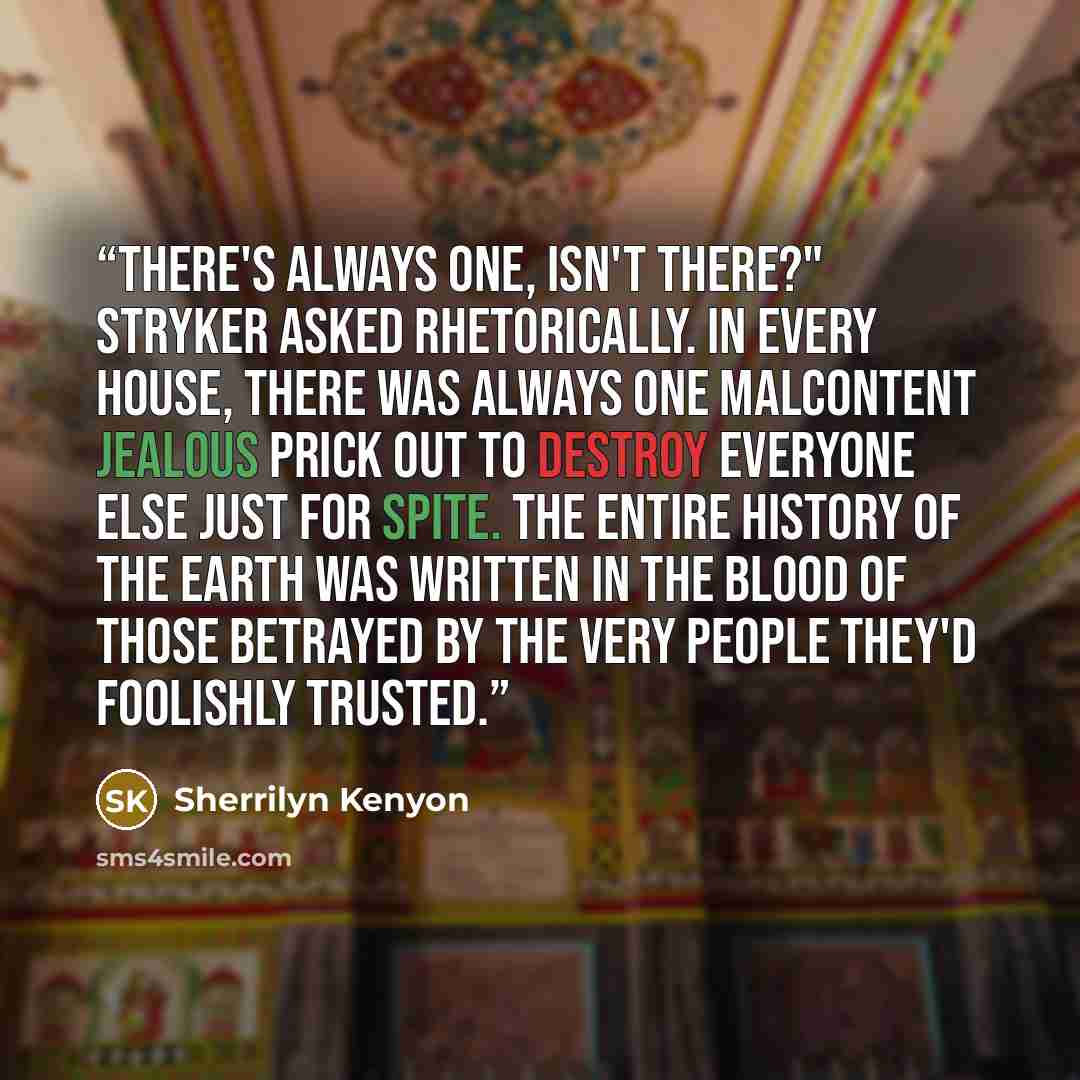 “There's always one, isn't there?" Stryker asked rhetorically. In every house, there was always one malcontent jealous prick out to destroy everyone else just for spite. The entire history of the earth was written in the blood of those betrayed by the very people they'd foolishly trusted.” quote by Sherrilyn Kenyon